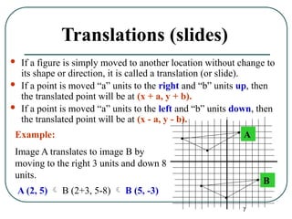 7
Translations (slides)
 If a figure is simply moved to another location without change to
its shape or direction, it is called a translation (or slide).
 If a point is moved “a” units to the right and “b” units up, then
the translated point will be at (x + a, y + b).
 If a point is moved “a” units to the left and “b” units down, then
the translated point will be at (x - a, y - b).
A
B
Image A translates to image B by
moving to the right 3 units and down 8
units.
Example:
A (2, 5)  B (2+3, 5-8)  B (5, -3)
 