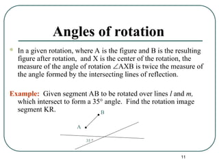 11
Angles of rotation
 In a given rotation, where A is the figure and B is the resulting
figure after rotation, and X is the center of the rotation, the
measure of the angle of rotation AXB is twice the measure of
the angle formed by the intersecting lines of reflection.
Example: Given segment AB to be rotated over lines l and m,
which intersect to form a 35° angle. Find the rotation image
segment KR.
A
B
35 °
 