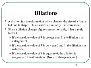 13
Dilations
 A dilation is a transformation which changes the size of a figure
but not its shape. This is called a similarity transformation.
 Since a dilation changes figures proportionately, it has a scale
factor k.
• If the absolute value of k is greater than 1, the dilation is an
enlargement.
• If the absolute value of k is between 0 and 1, the dilation is a
reduction.
• If the absolute value of k is equal to 0, the dilation is
congruence transformation. (No size change occurs.)
 