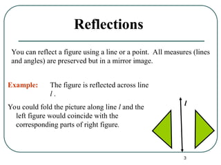 3
Reflections
You could fold the picture along line l and the
left figure would coincide with the
corresponding parts of right figure.
l
You can reflect a figure using a line or a point. All measures (lines
and angles) are preserved but in a mirror image.
Example: The figure is reflected across line
l .
 