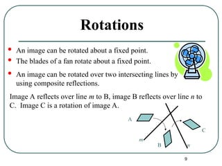 9
Rotations
 An image can be rotated about a fixed point.
 The blades of a fan rotate about a fixed point.
 An image can be rotated over two intersecting lines by
using composite reflections.
Image A reflects over line m to B, image B reflects over line n to
C. Image C is a rotation of image A.
A
B
C
m
n
 