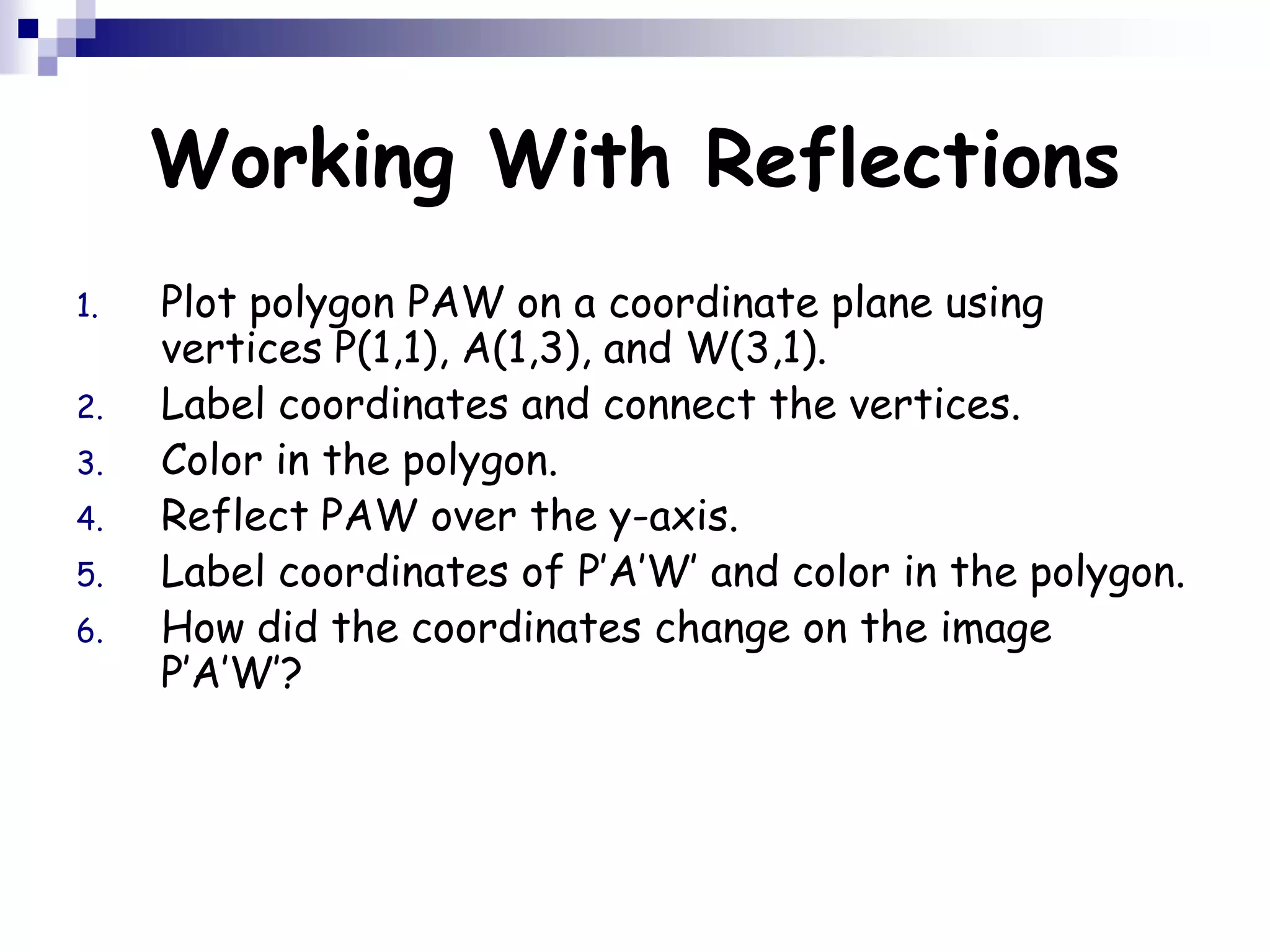 Working With Reflections
1. Plot polygon PAW on a coordinate plane using
vertices P(1,1), A(1,3), and W(3,1).
2. Label coordinates and connect the vertices.
3. Color in the polygon.
4. Reflect PAW over the y-axis.
5. Label coordinates of P’A’W’ and color in the polygon.
6. How did the coordinates change on the image
P’A’W’?
 