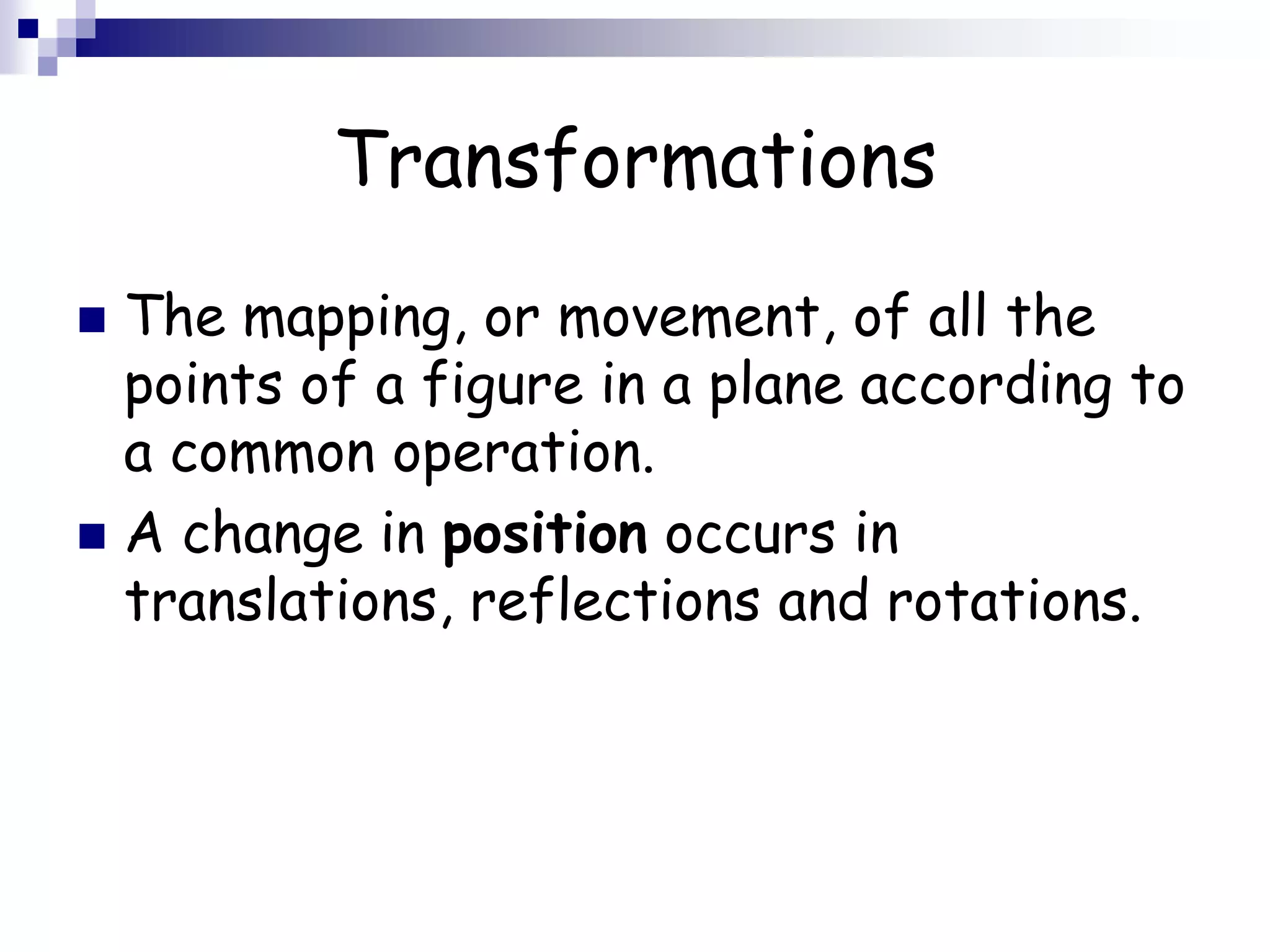 Transformations
 The mapping, or movement, of all the
points of a figure in a plane according to
a common operation.
 A change in position occurs in
translations, reflections and rotations.
 