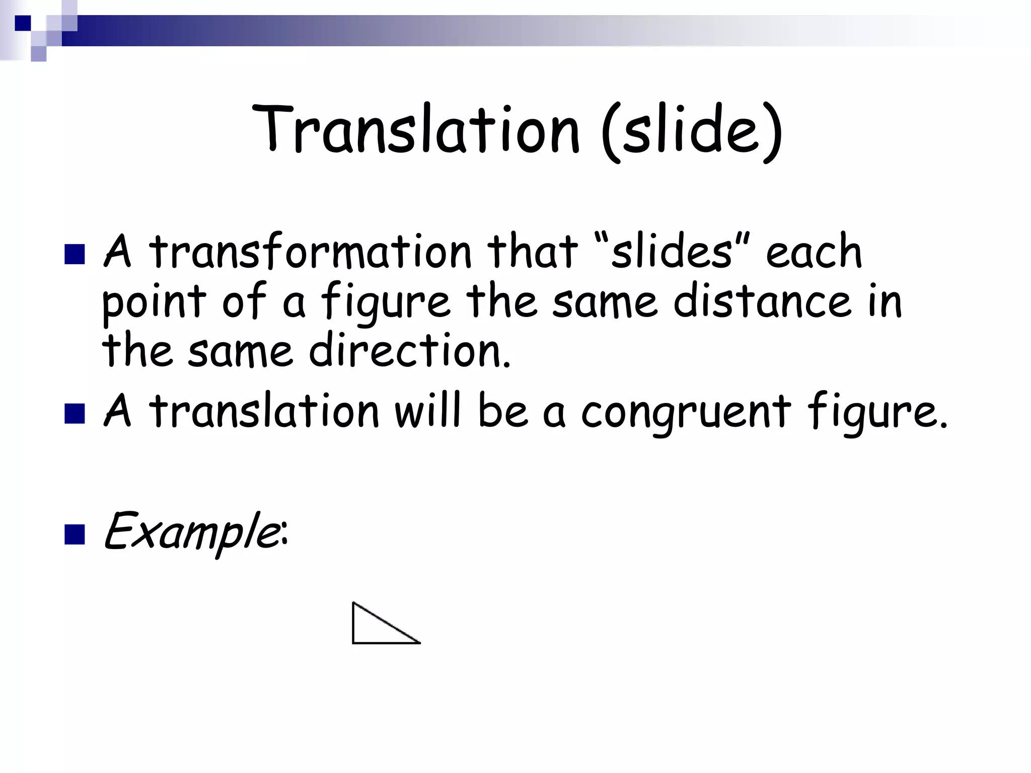 Translation (slide)
 A transformation that “slides” each
point of a figure the same distance in
the same direction.
 A translation will be a congruent figure.
 Example:
 