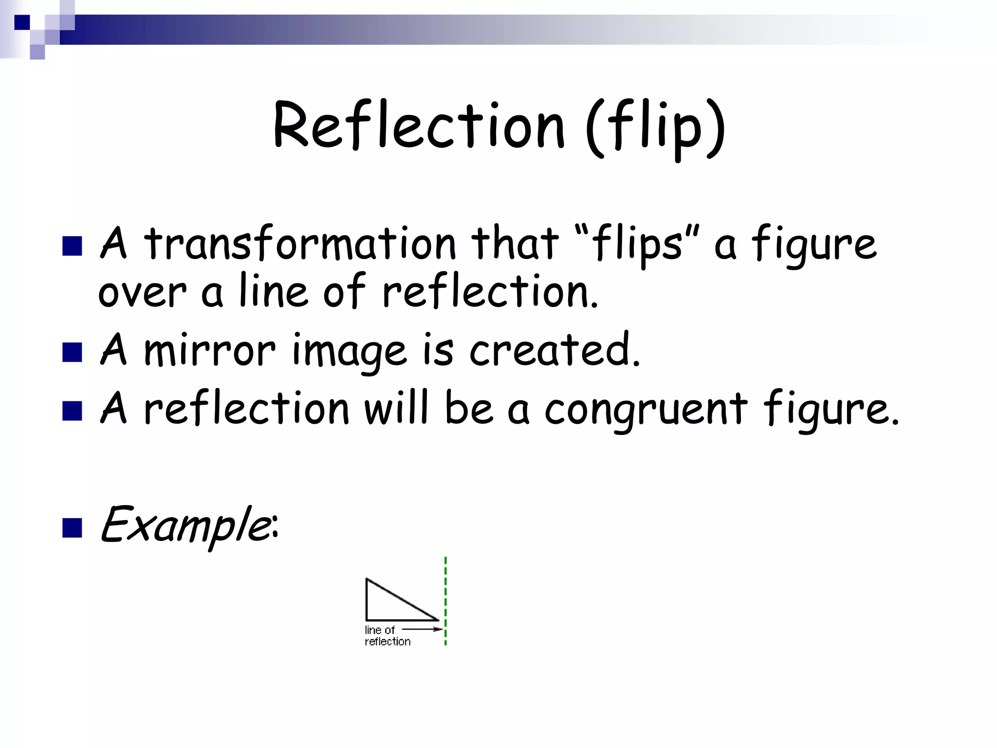 Reflection (flip)
 A transformation that “flips” a figure
over a line of reflection.
 A mirror image is created.
 A reflection will be a congruent figure.
 Example:
 