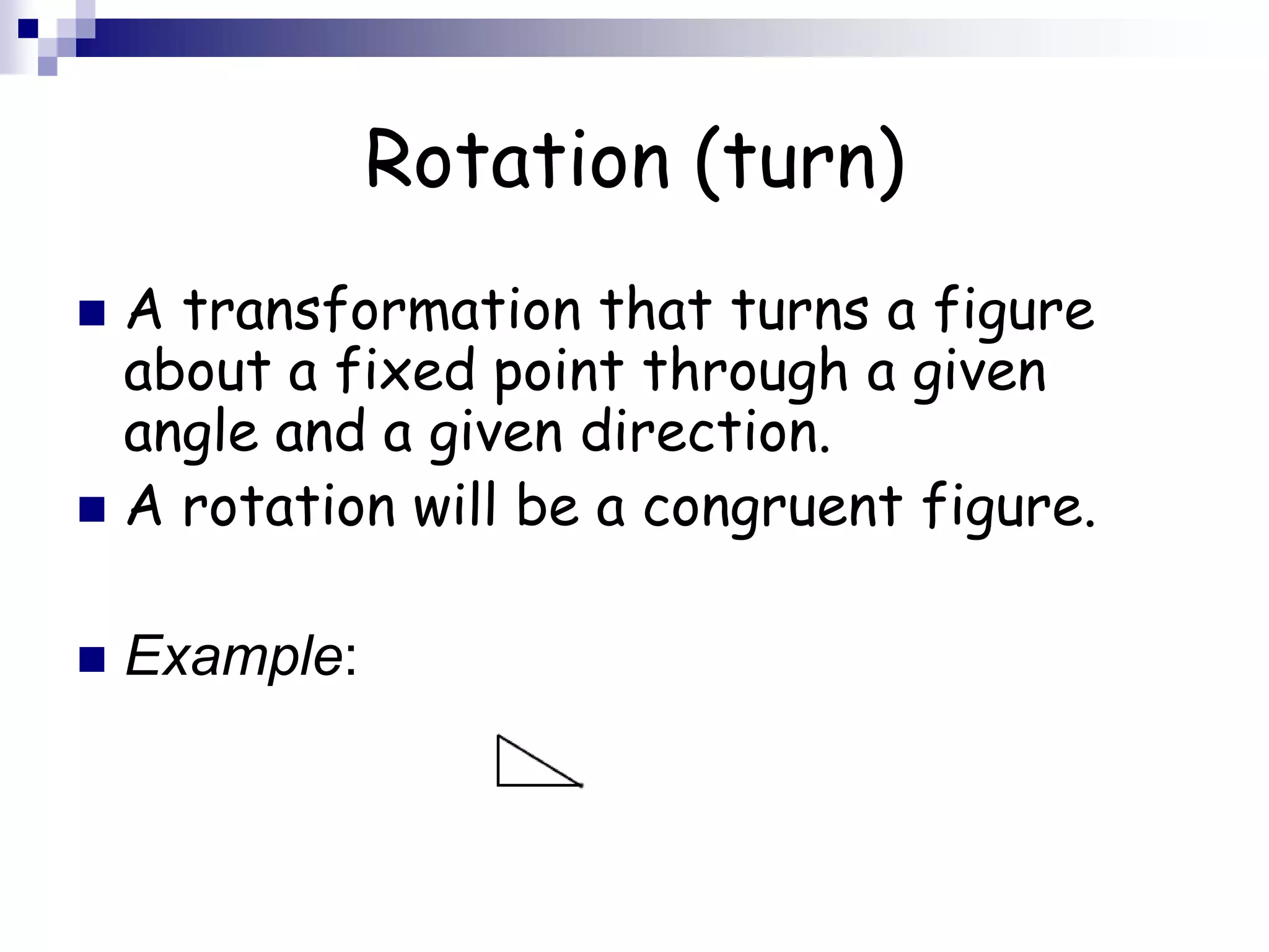 Rotation (turn)
 A transformation that turns a figure
about a fixed point through a given
angle and a given direction.
 A rotation will be a congruent figure.
 Example:
 