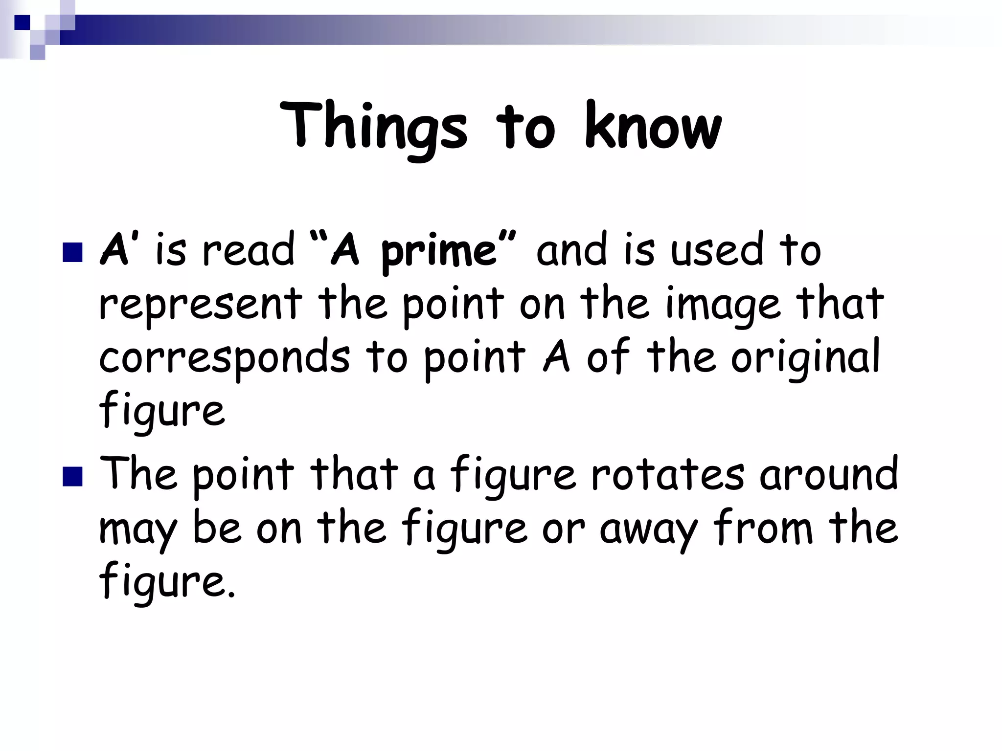 Things to know
 A’ is read “A prime” and is used to
represent the point on the image that
corresponds to point A of the original
figure
 The point that a figure rotates around
may be on the figure or away from the
figure.
 