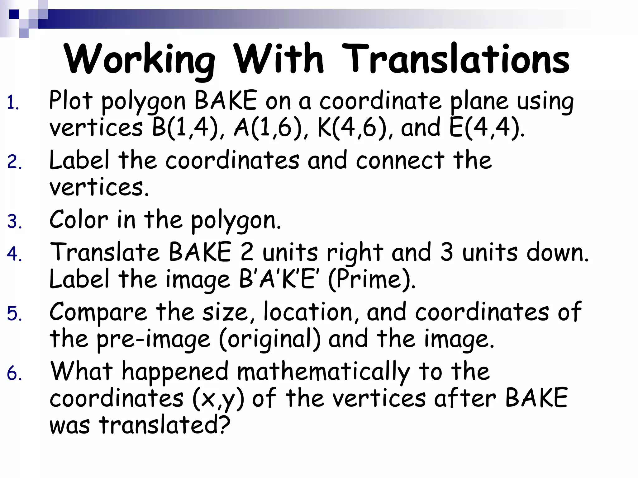 Working With Translations
1. Plot polygon BAKE on a coordinate plane using
vertices B(1,4), A(1,6), K(4,6), and E(4,4).
2. Label the coordinates and connect the
vertices.
3. Color in the polygon.
4. Translate BAKE 2 units right and 3 units down.
Label the image B’A’K’E’ (Prime).
5. Compare the size, location, and coordinates of
the pre-image (original) and the image.
6. What happened mathematically to the
coordinates (x,y) of the vertices after BAKE
was translated?
 