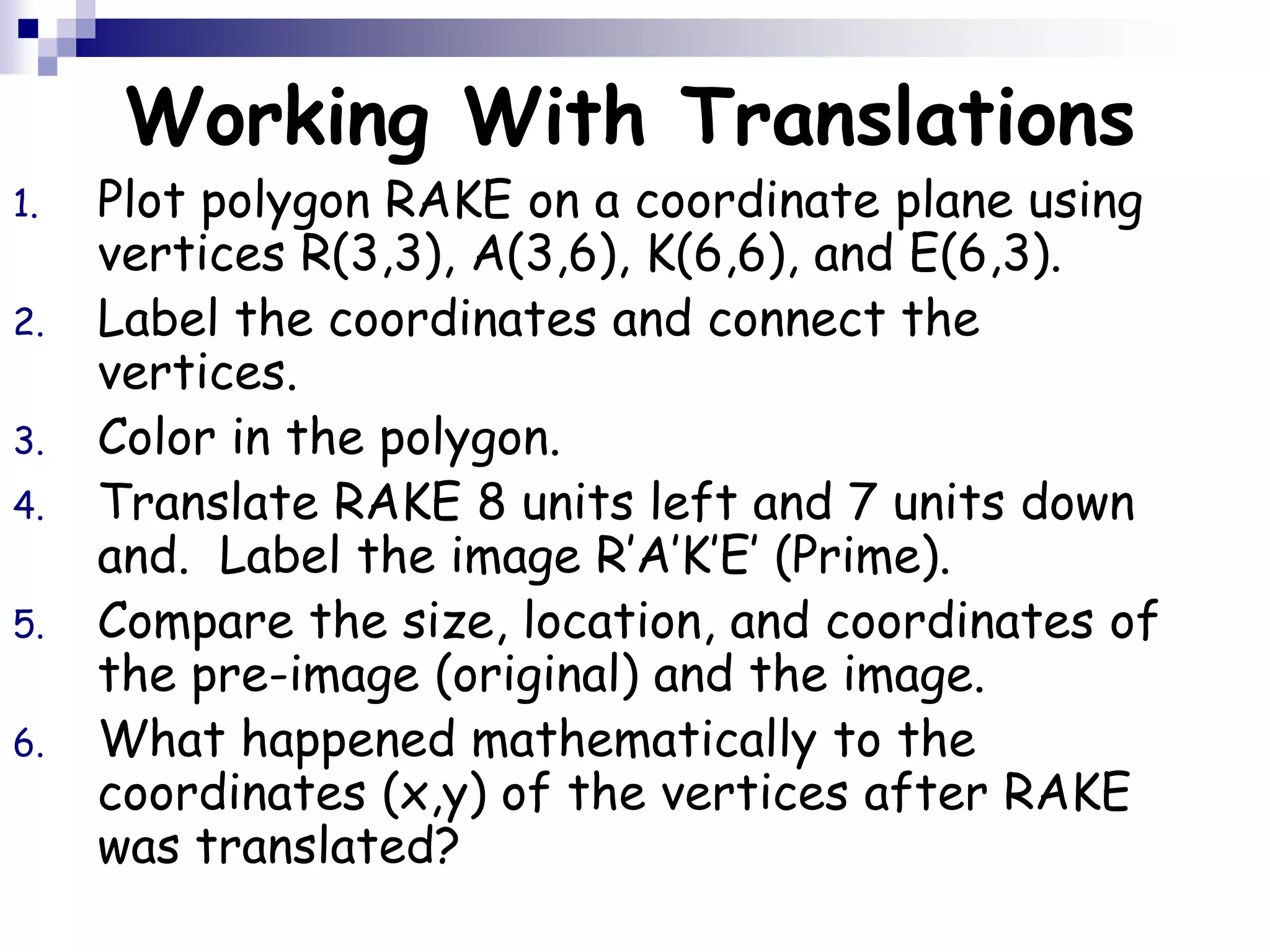 Working With Translations
1. Plot polygon RAKE on a coordinate plane using
vertices R(3,3), A(3,6), K(6,6), and E(6,3).
2. Label the coordinates and connect the
vertices.
3. Color in the polygon.
4. Translate RAKE 8 units left and 7 units down
and. Label the image R’A’K’E’ (Prime).
5. Compare the size, location, and coordinates of
the pre-image (original) and the image.
6. What happened mathematically to the
coordinates (x,y) of the vertices after RAKE
was translated?
 