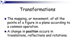 Transformations
 The mapping, or movement, of all the
points of a figure in a plane according to
a common operation.
 A change in position occurs in
translations, reflections and rotations.
 