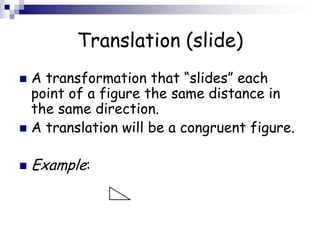 Translation (slide)
 A transformation that “slides” each
point of a figure the same distance in
the same direction.
 A translation will be a congruent figure.
 Example:
 