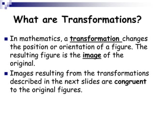 What are Transformations?
 In mathematics, a transformation changes
the position or orientation of a figure. The
resulting figure is the image of the
original.
 Images resulting from the transformations
described in the next slides are congruent
to the original figures.
 