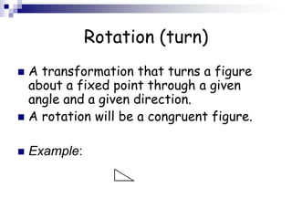 Rotation (turn)
 A transformation that turns a figure
about a fixed point through a given
angle and a given direction.
 A rotation will be a congruent figure.
 Example:
 
