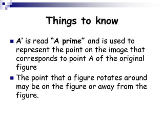 Things to know
 A’ is read “A prime” and is used to
represent the point on the image that
corresponds to point A of the original
figure
 The point that a figure rotates around
may be on the figure or away from the
figure.
 