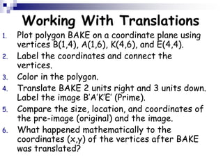 Working With Translations
1. Plot polygon BAKE on a coordinate plane using
vertices B(1,4), A(1,6), K(4,6), and E(4,4).
2. Label the coordinates and connect the
vertices.
3. Color in the polygon.
4. Translate BAKE 2 units right and 3 units down.
Label the image B’A’K’E’ (Prime).
5. Compare the size, location, and coordinates of
the pre-image (original) and the image.
6. What happened mathematically to the
coordinates (x,y) of the vertices after BAKE
was translated?
 