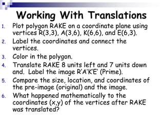 Working With Translations
1. Plot polygon RAKE on a coordinate plane using
vertices R(3,3), A(3,6), K(6,6), and E(6,3).
2. Label the coordinates and connect the
vertices.
3. Color in the polygon.
4. Translate RAKE 8 units left and 7 units down
and. Label the image R’A’K’E’ (Prime).
5. Compare the size, location, and coordinates of
the pre-image (original) and the image.
6. What happened mathematically to the
coordinates (x,y) of the vertices after RAKE
was translated?
 