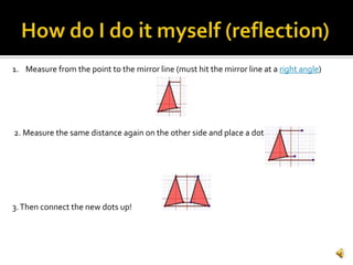 1. Measure from the point to the mirror line (must hit the mirror line at a right angle)
2. Measure the same distance again on the other side and place a dot.
3.Then connect the new dots up!
 
