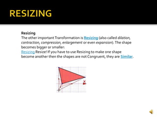 Resizing
The other importantTransformation is Resizing (also called dilation,
contraction, compression, enlargement or even expansion).The shape
becomes bigger or smaller:
Resizing Resize! If you have to use Resizing to make one shape
become another then the shapes are not Congruent, they are Similar.
 
