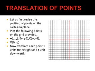  Let us first revise the
plotting of points on the
cartesian plane.
 Plot the following points
on the grid provided.
 A(2;4), B(-3;6),C(-5;-6),
 D(6;-4)
 Now translate each point 2
units to the right and 1 unit
downward.
 