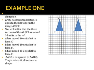  Consider ∆ABC in the figure
alongside.
 ∆ABC has been translated 10
units to the left to form the
image ∆A’B’C’.
 You will notice that the three
vertices of the ∆ABC has moved
10 units to the left.
 A has moved 10 units left to
form A’.
 B has moved 10 units left to
form B’.
 C has moved 10 units left to
form C’.
 ∆ABC is congruent to ∆A’B’C’.
They are identical in size and
shape.
 
