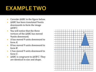  Consider ∆ABC in the figure below.
 ∆ABC has been translated 9units
downwards to form the image
∆A’B’C’.
 You will notice that the three
vertices of the ∆ABC has moved
9units downward.
 A has moved 9 units downward to
form A’.
 B has moved 9 units downward to
form B’.
 C has moved 9 units downward to
form C’.
 ∆ABC is congruent to ∆A’B’C’. They
are identical in size and shape.
 