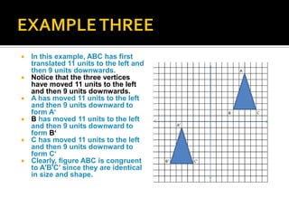  In this example, ABC has first
translated 11 units to the left and
then 9 units downwards.
 Notice that the three vertices
have moved 11 units to the left
and then 9 units downwards.
 A has moved 11 units to the left
and then 9 units downward to
form A‘
 B has moved 11 units to the left
and then 9 units downward to
form B‘
 C has moved 11 units to the left
and then 9 units downward to
form C‘
 Clearly, figure ABC is congruent
to A'B'C’ since they are identical
in size and shape.
 