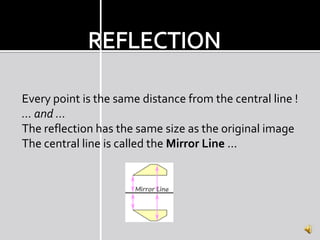 Every point is the same distance from the central line !
... and ...
The reflection has the same size as the original image
The central line is called the Mirror Line ...
 