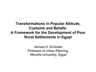 Transformations in Popular Attitude, Customs and Beliefs: A Framework for the Development of Poor Rural Settlements in Egypt Ahmed O. El-Kholei Professor of Urban Planning, Menofia University, Egypt 