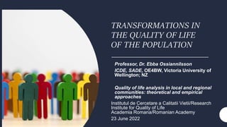 TRANSFORMATIONS IN
THE QUALITY OF LIFE
OF THE POPULATION
Professor, Dr. Ebba Ossiannilsson
ICDE, SADE, OE4BW, Victoria University of
Wellington; NZ
Quality of life analysis in local and regional
communities: theoretical and empirical
approaches
Institutul de Cercetare a Calitatii Vietii/Research
Institute for Quality of Life
Academia Romana/Romanian Academy
23 June 2022
 