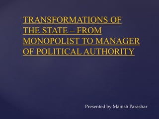 TRANSFORMATIONS OF
THE STATE – FROM
MONOPOLIST TO MANAGER
OF POLITICAL AUTHORITY
Presented by Manish Parashar
 