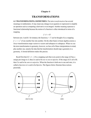 Chapter 4

                            TRANSFORMATIONS
4.1 TRANSFORMATIONS, ISOMETRIES. The term transformation has several
meanings in mathematics. It may mean any change in an equation or expression to simplify
an operation such as computing a derivative or an integral. Another meaning expresses a
functional relationship because the notion of a function is often introduced in terms of a
mapping
                                            f:A → B
between sets A and B; for instance, the function y = x2 can be thought of as a mapping
f : x → x 2 of one number line into another. On the other hand, in linear algebra courses a
linear transformation maps vectors to vectors and subspaces to subspaces. When we use
the term transformation in geometry, however, we have all of these interpretations in mind,
plus another one, namely the idea that the transformation should map a geometry to a
geometry. A formal definition makes this precise.


    Recall first that if f : A → B is a mapping such that every point in the range of f has a
unique pre-image in A, then f is said to be one to one or injective. If the range of f is all of B,
then f is said to be onto or surjective. When the function is both one to one and onto, it is
called a bijection or is said to be bijective. The figures below illustrate these notions
pictorially.




                  one to one                                            onto




                                                 1
 