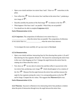 •   Open a new sketch and draw two mirror lines l and l’. Draw an “ ” somewhere in the
    plane.

•   Now reflect this “ ” first in the mirror line l and then in the mirror line l’, producing a
    new image of “ ” .

•   Describe carefully the position of the final image “ ” in relation to the first “ ” .
•   What happens if the lines l and l’ are parallel. What if they are not parallel?
•   You should now be able to complete Conjecture 4.2.3.
End of Demonstration 4.2.2a.


4.2.3 Conjecture. The composition of reflections in two mirror lines is a
___________________ when the mirror lines are parallel. The composition of reflections
in two mirror lines is a ___________________ when the mirror lines intersect.


    To investigate this more carefully, let’s go once more to Sketchpad.


4.2.3a Demonstration.
•   Open a new sketch and draw intersecting lines by first choosing three points A, B, and C
    then drawing two line segments AB and AC. The reason for constructing the mirror lines
    in this way is that dragging on B or C changes the angle between the mirror lines by
    rotating one of them about the vertex A.

•   Now draw an “ ” on one side of a mirror line and then reflect it successively in the
    two mirror lines, producing a new image “ ” which should appear to be a rotation of
    the first “ ”. Measure first the angle between the mirror lines and then measure the
    angle by line segments joining the vertex A to corresponding points on the first “ ”
    and its image. Compare the two values. This suggests that Theorem 4.2.4 is true.
End of Demonstration 4.2.3a.


4.2.4 Theorem. Successive reflection in two intersecting mirror lines produces a rotation
about the point of intersection through twice the angle between the mirror lines.




                                              10
 