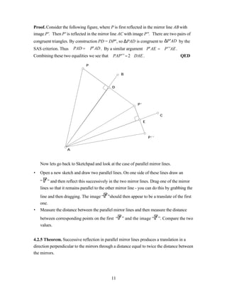 Proof. Consider the following figure, where P is first reflected in the mirror line AB with
image P'. Then P' is reflected in the mirror line AC with image P''. There are two pairs of
congruent triangles. By construction PD = DP'', so ∆PAD is congruent to ∆P′AD by the
SAS criterion. Thus ∠PAD = ∠P′AD . By a similar argument∠P′AE = ∠P′′AE.
Combining these two equalities we see that ∠PAP′′ = 2∠DAE .                             QED

                               P

                                                    B


                                               D




                                                              P’


                                                                             C
                                                                   E



                                                                       P’’


                    A



    Now lets go back to Sketchpad and look at the case of parallel mirror lines.

•   Open a new sketch and draw two parallel lines. On one side of these lines draw an
    “ ” and then reflect this successively in the two mirror lines. Drag one of the mirror
    lines so that it remains parallel to the other mirror line - you can do this by grabbing the
    line and then dragging. The image “ ”should then appear to be a translate of the first
    one.
•   Measure the distance between the parallel mirror lines and then measure the distance
    between corresponding points on the first “ ” and the image “ ”. Compare the two
    values.


4.2.5 Theorem. Successive reflection in parallel mirror lines produces a translation in a
direction perpendicular to the mirrors through a distance equal to twice the distance between
the mirrors.




                                               11
 