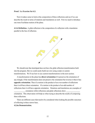 Proof. See Exercise Set 4.3.


   Next it makes sense to look at the composition of three reflections and see if we can
describe the result in terms of rotations and translations as well. First we need to introduce
one more Euclidean motion of the plane.


4.2.6 Definition. A glide reflection is the composition of a reflection with a translation
parallel to the line of reflection.




    We should note that sketchpad does not have the glide reflection transformation built
into the program. But we could easily build our own using scripts or custom
transformations. We’ll see how to use custom transformations in the next section.
    A transformation in the plane has direct orientation if it preserves the orientation of
any triangle. If the transformation does not preserve the orientation but reverses it then it has
opposite orientation. Thus if a motion is the product of an even number of reflections
then it will have direct orientation. If a motion is the product of an odd number of
reflections then it will have opposite orientation. Rotations and translations are examples of
____________ orientation while reflections and glide reflections show _______________
orientation. This observation will help us when trying to describe the results of composing
three reflections.
    There are different cases that need to be considered when looking the possible outcomes
of reflecting in three mirror lines.
4.2.6a Demonstration.




                                               12
 