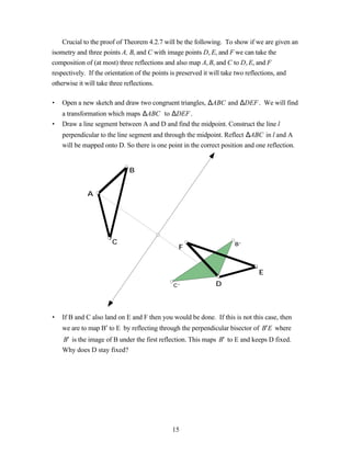 Crucial to the proof of Theorem 4.2.7 will be the following. To show if we are given an
isometry and three points A, B, and C with image points D, E, and F we can take the
composition of (at most) three reflections and also map A, B, and C to D, E, and F
respectively. If the orientation of the points is preserved it will take two reflections, and
otherwise it will take three reflections.

•   Open a new sketch and draw two congruent triangles, ∆ABC and ∆DEF . We will find
    a transformation which maps ∆ABC to ∆DEF .
•   Draw a line segment between A and D and find the midpoint. Construct the line l
    perpendicular to the line segment and through the midpoint. Reflect ∆ABC in l and A
    will be mapped onto D. So there is one point in the correct position and one reflection.


                             B


             A




                      C                                              B’
                                                F


                                                                              E
                                              C’              D



•   If B and C also land on E and F then you would be done. If this is not this case, then
    we are to map B′ to E by reflecting through the perpendicular bisector of B′ E where
    B′ is the image of B under the first reflection. This maps B′ to E and keeps D fixed.
    Why does D stay fixed?




                                             15
 