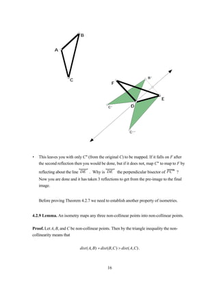 B


             A




                                                                     B’
                      C
                                               F


                                                                              E
                                             C’            D




                                                          C’’




•   This leaves you with only C" (from the original C) to be mapped. If it falls on F after
    the second reflection then you would be done, but if it does not, map C" to map to F by

    reflecting about the line DE . Why is DE       the perpendicular bisector of FC ′′ ?
    Now you are done and it has taken 3 reflections to get from the pre-image to the final
    image.


    Before proving Theorem 4.2.7 we need to establish another property of isometries.


4.2.9 Lemma. An isometry maps any three non-collinear points into non-collinear points.


Proof. Let A, B, and C be non-collinear points. Then by the triangle inequality the non-
collinearity means that


                            dist(A, B) + dist(B,C) > dist(A,C) .



                                             16
 