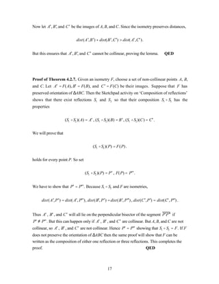 Now let A′, B ′, and C ′ be the images of A, B, and C. Since the isometry preserves distances,


                               dist( A ′, B ′) + dist( B ′, C′) > dist( A′, C′ ).


But this ensures that A′, B ′, and C ′ cannot be collinear, proving the lemma.                    QED




Proof of Theorem 4.2.7. Given an isometry F, choose a set of non-collinear points A, B,
and C. Let A′ = F(A), B′ = F(B), and C ′ = F(C) be their images. Suppose that F has
preserved orientation of ∆ABC. Then the Sketchpad activity on ‘Composition of reflections’
shows that there exist reflections S1 and S2 so that their composition S1 o S2 has the
properties


                      (S1 o S2 )(A) = A′ , (S1 o S2 )(B) = B ′ , (S1 o S2 )(C) = C′ .


We will prove that


                                           (S1 o S2 )(P) = F(P) .


holds for every point P. So set


                                     (S1 o S2 )(P) = P ′ , F(P) = P′′ .


We have to show that P′ = P′′ . Because S1 o S2 and F are isometries,


     dist( A ′, P ′) = dist( A′, P′′), dist( B′, P ′) = dist( B ′, P ′′) , dist(C ′, P ′) = dist( C′ , P′′) .


Thus A′ , B′ , and C ′ will all lie on the perpendicular bisector of the segment P′P ′′ if
P′ ≠ P′′ . But this can happen only if A′ , B′ , and C ′ are collinear. But A, B, and C are not
collinear, so A′ , B′ , and C ′ are not collinear. Hence P′ = P′′ showing that S1 o S2 = F . If F
does not preserve the orientation of ∆ABC then the same proof will show that F can be
written as the composition of either one reflection or three reflections. This completes the
proof.                                                                 QED



                                                       17
 