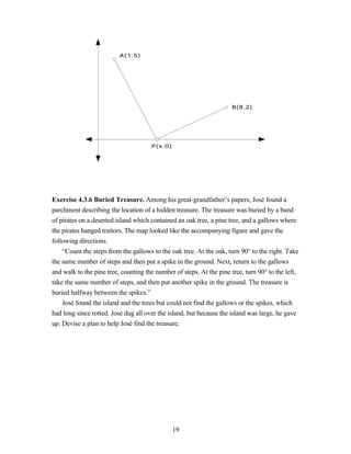 A(1,5)




                                                                      B(8,2)




                                      P(x,0)




Exercise 4.3.6 Buried Treasure. Among his great-grandfather’s papers, José found a
parchment describing the location of a hidden treasure. The treasure was buried by a band
of pirates on a deserted island which contained an oak tree, a pine tree, and a gallows where
the pirates hanged traitors. The map looked like the accompanying figure and gave the
following directions.
    “Count the steps from the gallows to the oak tree. At the oak, turn 90° to the right. Take
the same number of steps and then put a spike in the ground. Next, return to the gallows
and walk to the pine tree, counting the number of steps. At the pine tree, turn 90° to the left,
take the same number of steps, and then put another spike in the ground. The treasure is
buried halfway between the spikes.”
    José found the island and the trees but could not find the gallows or the spikes, which
had long since rotted. José dug all over the island, but because the island was large, he gave
up. Devise a plan to help José find the treasure.




                                               19
 