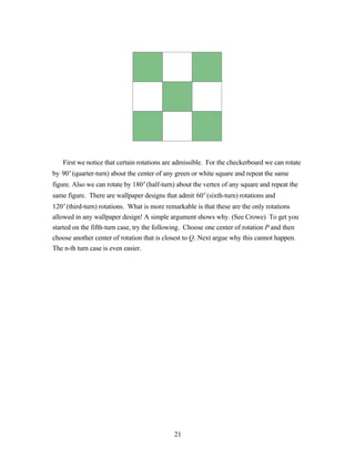 First we notice that certain rotations are admissible. For the checkerboard we can rotate
by 90° (quarter-turn) about the center of any green or white square and repeat the same
figure. Also we can rotate by 180°(half-turn) about the vertex of any square and repeat the
same figure. There are wallpaper designs that admit 60°(sixth-turn) rotations and
120° (third-turn) rotations. What is more remarkable is that these are the only rotations
allowed in any wallpaper design! A simple argument shows why. (See Crowe) To get you
started on the fifth-turn case, try the following. Choose one center of rotation P and then
choose another center of rotation that is closest to Q. Next argue why this cannot happen.
The n-th turn case is even easier.




                                             21
 