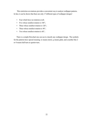 This restriction on rotations provides a convenient way to analyze wallpaper patterns.
In fact, it can be shown that there are only 17 different types of wallpaper designs!


   •   Four which have no rotations at all;
   •   Five whose smallest rotation is 180°;
   •   Three whose smallest rotation is 120°;
   •   Three whose smallest rotation is 90°;
   •   Two whose smallest rotation is 60°;


     There is a simple flowchart one can use to classify any wallpaper design. The symbols
for the patterns have special meaning: m means mirror, g means glide, and a number like 2
or 4 means half-turn or quarter-turn.




                                              22
 