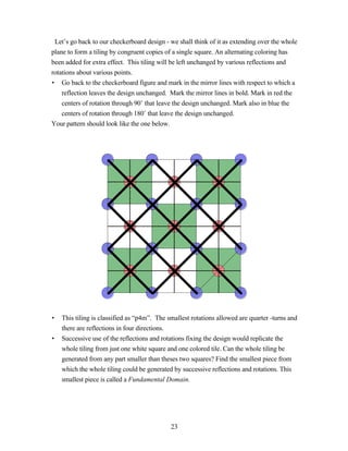 Let’s go back to our checkerboard design - we shall think of it as extending over the whole
plane to form a tiling by congruent copies of a single square. An alternating coloring has
been added for extra effect. This tiling will be left unchanged by various reflections and
rotations about various points.
• Go back to the checkerboard figure and mark in the mirror lines with respect to which a
    reflection leaves the design unchanged. Mark the mirror lines in bold. Mark in red the
    centers of rotation through 90˚ that leave the design unchanged. Mark also in blue the
    centers of rotation through 180˚ that leave the design unchanged.
Your pattern should look like the one below.




•   This tiling is classified as “p4m”. The smallest rotations allowed are quarter -turns and
    there are reflections in four directions.
•   Successive use of the reflections and rotations fixing the design would replicate the
    whole tiling from just one white square and one colored tile. Can the whole tiling be
    generated from any part smaller than theses two squares? Find the smallest piece from
    which the whole tiling could be generated by successive reflections and rotations. This
    smallest piece is called a Fundamental Domain.




                                             23
 