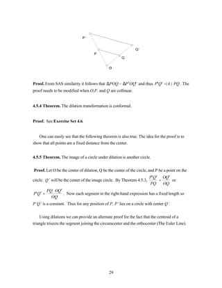 P’


                                                              Q’
                                     P
                                                      Q


                                              O



Proof. From SAS similarity it follows that ∆POQ ~ ∆P ′OQ′ and thus P′Q′ =| k | ⋅PQ . The
proof needs to be modified when O,P, and Q are collinear.


4.5.4 Theorem. The dilation transformation is conformal.


Proof. See Exercise Set 4.6.


   One can easily see that the following theorem is also true. The idea for the proof is to
show that all points are a fixed distance from the center.


4.5.5 Theorem. The image of a circle under dilation is another circle.


Proof. Let O be the center of dilation, Q be the center of the circle, and P be a point on the
                                                                       P′Q′ OQ′
circle. Q’ will be the center of the image circle. By Theorem 4.5.3,       =    or
                                                                       PQ    OQ
         PQ ⋅ OQ′
P′Q′ =            . Now each segment in the right-hand expression has a fixed length so
           OQ
P’Q’ is a constant. Thus for any position of P, P’ lies on a circle with center Q’.


    Using dilations we can provide an alternate proof for the fact that the centroid of a
triangle trisects the segment joining the circumcenter and the orthocenter (The Euler Line).




                                              29
 