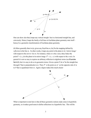 y=mx+b


                                                      y=(x-b)/m
                                P




                                    y=x

                                               P’



One can show also that f maps any vertical straight line to a horizontal straight line, and
conversely. Hence f maps the family of all lines in Euclidean plane geometry onto itself -
hence f is a geometric transformation of Euclidean plane geometry.


(b) More generally than in (a), given any fixed line m, let f be the mapping defined by
reflection in the line m. In other words, f maps any point in the plane to its ‘mirror image’
with respect to the mirror line m. For instance, when m is the x-axis, then f takes the
point P = (x, y) in the plane to its mirror image P′ = (x, −y) with respect to the x-axis. In
general it is not so easy to express an arbitrary reflection in algebraic terms (see Exercise
Set 4.3), but it is easy to do so in geometric terms. Given a point P, let m ′ be the straight line
through P that is perpendicular to m. Then P′ is the point on m ′ on the opposite side of m
to P that is equidistant from m . Again a figure makes this much clearer


                                                       m'
                                                                             m

                                                              P




                                                                     P’




What is important to note here is that all these geometric notions make sense in hyperbolic
geometry, so it makes good sense to define reflections in a hyperbolic line. This will be



                                                3
 