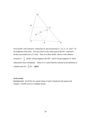 A




                         B'
                                                     C'
                                                 O
                                        G
                                H




                         C
                                            A'                       B



Given ∆ABC with centroid G, orthocenter H, and circumcenter O. Let A′ , B′ , and C ′ be
the midpoints of the sides. First note that O is the orthocenter of ∆ A′ B′C ′ and that G
divides each median into a 2:3 ratio. Thus if we dilate ∆ABC about G with a dilation
                1
constant of −     , ∆ABC will get mapped to ∆ A′ B′C ′ and H will get mapped to O (their
                2
orthocenters must correspond). Hence O, G, and H must be collinear by the definition of
                    1
a dilation and OG = HG . QED.
                    2




4.6 Exercises.
Exercise 4.6.1. Recall the two regular tilings of order 2 produced with squares and
triangles. Classify each as a wallpaper design.




                                              30
 