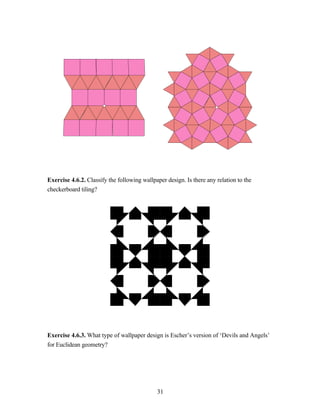 Exercise 4.6.2. Classify the following wallpaper design. Is there any relation to the
checkerboard tiling?




Exercise 4.6.3. What type of wallpaper design is Escher’s version of ‘Devils and Angels’
for Euclidean geometry?




                                             31
 