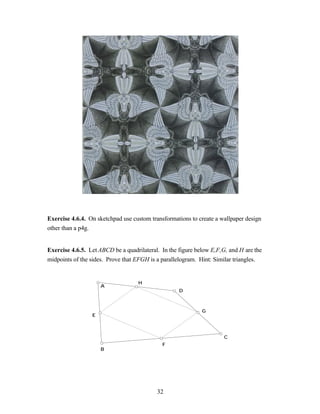 Exercise 4.6.4. On sketchpad use custom transformations to create a wallpaper design
other than a p4g.


Exercise 4.6.5. Let ABCD be a quadrilateral. In the figure below E,F,G, and H are the
midpoints of the sides. Prove that EFGH is a parallelogram. Hint: Similar triangles.


                                    H
                     A
                                                    D



                                                             G
                 E



                                                                      C
                                             F
                     B




                                           32
 