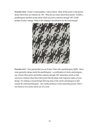Exercise 4.6.6. Escher’s lizard graphic is shown below. Mark all the points in the picture
about which there are rotations by 180˚. What do you notice about these points? Exhibit a
parallelogram and three points about which successive rotations through 180˚ would
produce Escher’s design. What is the wallpaper classification for the lizard design?




Exercise 4.6.7. Now pretend that you are Escher. Start with a parallelogram PQRS. Draw
some geometric design inside this parallelogram - a combination of circles and polygons,
say. Choose three points and define rotations through 180˚ about these points so that
successive rotations about these three point tiles the plane with congruent copies of your
design. Try making a second design allowing some of the circles and polygons to fall
outside the initial parallelogram - this usually produces a more interesting picture. Here’s
one based on two circles and an arc of a circle




                                             33
 