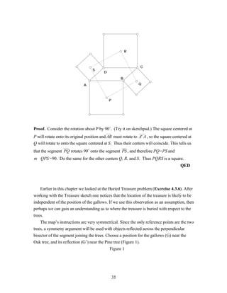R



                                                                C
                                   S
                                          D
                                                       B

                              A                                Q



                                              P




Proof. Consider the rotation about P by 90˚. (Try it on sketchpad.) The square centered at
P will rotate onto its original position and AB must rotate to A' A , so the square centered at
Q will rotate to onto the square centered at S. Thus their centers will coincide. This tells us
that the segment PQ rotates 90˚ onto the segment PS , and therefore PQ=PS and
m∠QPS =90. Do the same for the other centers Q, R, and S. Thus PQRS is a square.
                                                                                        QED




    Earlier in this chapter we looked at the Buried Treasure problem (Exercise 4.3.6). After
working with the Treasure sketch one notices that the location of the treasure is likely to be
independent of the position of the gallows. If we use this observation as an assumption, then
perhaps we can gain an understanding as to where the treasure is buried with respect to the
trees.
    The map’s instructions are very symmetrical. Since the only reference points are the two
trees, a symmetry argument will be used with objects reflected across the perpendicular
bisector of the segment joining the trees. Choose a position for the gallows (G) near the
Oak tree, and its reflection (G’) near the Pine tree (Figure 1).
                                              Figure 1




                                                  35
 
