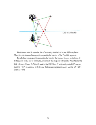 G

                                          T
                                                                  Line of Symmetry

                                G'




    The treasure must lie upon the line of symmetry; or else it is in two different places.
Therefore, the treasure lies upon the perpendicular bisector of the Pine Oak segment.
    To calculate where upon the perpendicular bisector the treasure lies, we next choose G
to be a point on the line of symmetry, specifically the midpoint between the Pine (P) and the
Oak (O) trees (Figure 2). We will need to find GT. Since G is the midpoint of OP , we see
that GO = GP; in addition, by following the treasure map directions, we see that GP = PS
and GO = OR.




                                              36
 