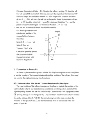 •   Calculate the position of Spike1 (R). Rotating the gallows position 90° about the oak
    tree will take a little more effort. If the oak tree were the origin then the rotation of 90°
    would be simple. So lets reduce our task to a more simple task. Translate the entire
    picture, T (0, -a). This will place the oak tree on the origin. Rotate the translated gallows
    (x, y - a) 90° about the origin to (-y + a, x). Now translate the picture T (0, a) and the
    picture is back where it began. The position of R is now (-y + a, x + a).
•   Our last task is to calculate where the treasure is located.
    Use the midpoint formula to                                Figure 3
    calculate the position of the
    treasure halfway between
    the spikes.
    Spike 1: R (-y + a, x + a)
    Spike 2: S (y, -x)
    Treasure: T (a/2, a/2)
    Coordinate geometry proves
    that the position of the
    treasure is invariant with
    respect to the gallows.




2. Explanation by Isometries:
    So far the explanations have given a solution, but they haven’t given us much insight as
to why the location of the treasure is independent of the position of the gallows. Sketchpad
can assist in the explanation using transformations.


4.7.2 Demonstration. The Buried Treasure Problem using Sketchpad.
    The exact position of the gallows is unknown, therefore we indicate the position of the
Gallows by the letter G and make no more assumptions about its position. Construct the
segment joining the Oak tree (O) and Pine tree (P). Construct lines l and k perpendicular to
OP passing through O and P respectively. Lines l and k are parallel to each other. Construct
GA as the altitude of the ∆ POG. By the instructions given in the map, construct the
positions of the spikes (R and S), and the treasure (T). Hide all unnecessary lines and
points. (Figure 4)




                                                38
 